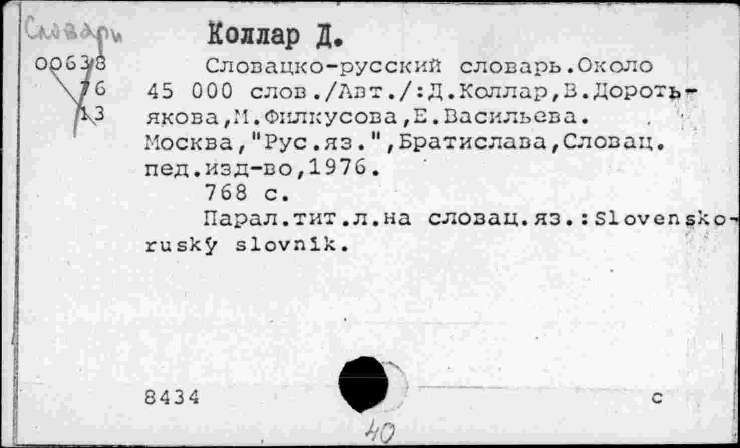 ﻿Коллар Д.
Словацко-русский словарь.Около 45 000 слов./Авт,/:Д.Келлар,В.Дороть-якова,М.Филкусова,Е.Васильева. Москва,"Рус.яз."'Братислава,Слован, пед.изд-во,1976.
768 с.
Парал.тит.л.на словац.яз.:Slovensko rusk$r slovnik.
8434